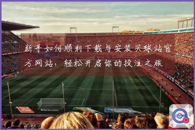新手如何顺利下载与安装买球站官方网站，轻松开启你的投注之旅