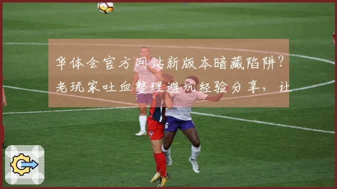 华体会官方网站新版本暗藏陷阱？老玩家吐血整理避坑经验分享，让你少走弯路！